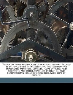 The Great Value And Success Of Foreign Missions. Proved By Distinguished Witnesses: Being The Testimony Of Diplomatic Ministers, Consuls, Naval Officers, And Scientific And Other Trav