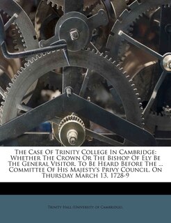 The Case of Trinity College in Cambridge: Whether the Crown or the Bishop of Ely Be the General Visitor. to Be Heard Before the ... Committee of His Majesty's Privy Council, on Thursday March 13, 1728-9