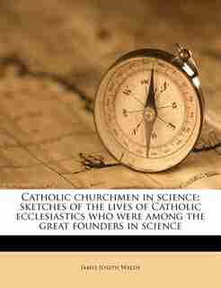 Catholic Churchmen In Science; Sketches Of The Lives Of Catholic Ecclesiastics Who Were Among The Great Founders In Science by James Joseph Walsh