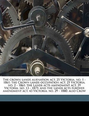 Couverture_The Crown Lands Alienation Act, 25 Victoria, No. 1 - 1861; The Crown Lands Occupation Act, 25 Victoria, No. 2 - 1861; The Lands Acts Amendment Act, 39 Victoria, No. 13 - 1875; And The Lands Acts Further Amendment Act, 43 Victoria, No. 29 - 1880; Also Crow