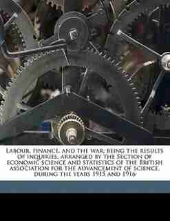 Labour, Finance, And The War; Being The Results Of Inquiries, Arranged By The Section Of Economic Science And Statistics Of The British Association For The Advancement Of Science, During The Years 1915 And 1916 by Adam W. 1867-1931 Kirkaldy