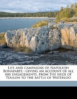 Life and campaigns of Napoleon Bonaparte: giving an account of all his engagements, from the siege of Toulon to the battle of Waterloo