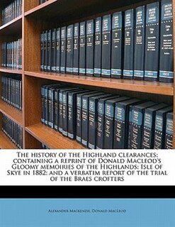 The History Of The Highland Clearances; Containing A Reprint Of Donald Macleod's Gloomy Memoiries Of The Highlands; Isle Of Skye In 1882; And A Verbatim Report Of The Trial Of The Braes Crofters