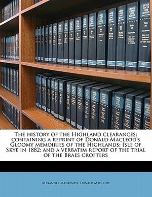 The History Of The Highland Clearances; Containing A Reprint Of Donald Macleod's Gloomy Memoiries Of The Highlands; Isle Of Skye In 1882; And A Verbatim Report Of The Trial Of The Braes Crofters