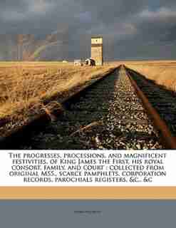 The Progresses, Processions, And Magnificent Festivities, Of King James The First, His Royal Consort, Family, And Court: Collected From Original Mss., Scarce Pamphlets, Corporation Records, Parochials Registers, &c., &c de John Nichols