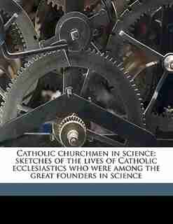 Catholic Churchmen In Science; Sketches Of The Lives Of Catholic Ecclesiastics Who Were Among The Great Founders In Science by James Joseph Walsh