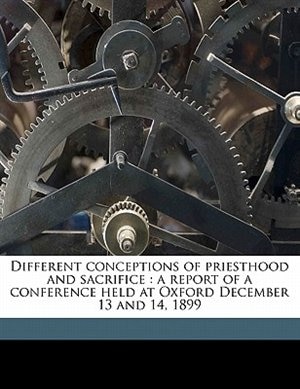 Different Conceptions Of Priesthood And Sacrifice: A Report Of A Conference Held At Oxford December 13 And 14, 1899