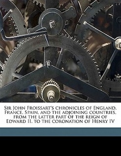 Sir John Froissart's Chronicles Of England, France, Spain, And The Adjoining Countries, From The Latter Part Of The Reign Of Edward Ii. To The Coronation Of Henry Iv