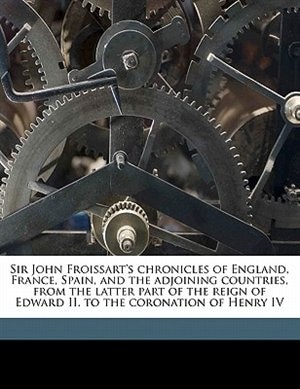 Sir John Froissart's Chronicles Of England, France, Spain, And The Adjoining Countries, From The Latter Part Of The Reign Of Edward Ii. To The Coronation Of Henry Iv