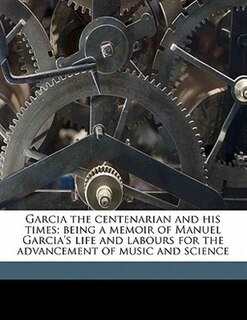 Front cover_Garcia The Centenarian And His Times; Being A Memoir Of Manuel Garcia's Life And Labours For The Advancement Of Music And Science