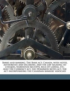 Banks and banking. The Bank act, Canada, with notes, authorities and decisions, and the law relating to cheques, warehouse receipts, bills of lading, etc. Also the Currency act, the Dominion notes act, the act incorporating the Canadian bankers' associati