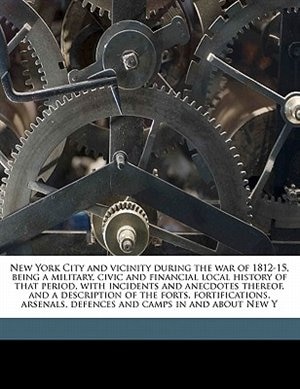 New York City And Vicinity During The War Of 1812-15, Being A Military, Civic And Financial Local History Of That Period, With Incidents And Anecdotes Thereof, And A Description Of The Forts, Fortifications, Arsenals, Defences And Camps In And About New Y