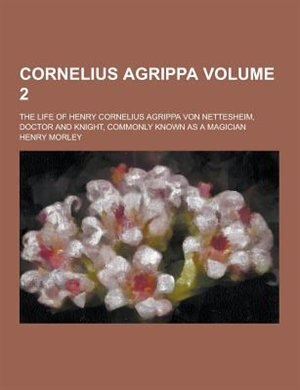 Cornelius Agrippa; The Life of Henry Cornelius Agrippa Von Nettesheim, Doctor and Knight, Commonly Known as a Magician Volume 2