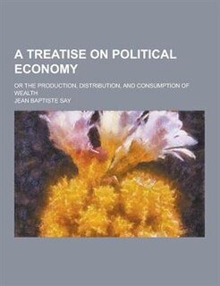 A Treatise on Political Economy; Or the Production, Distribution, and Consumption of Wealth