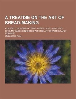 A   Treatise on the Art of Bread-Making; Wherein, the Mealing Trade, Assize Laws, and Every Circumstance Connected with the Art, Is Particularly Exami