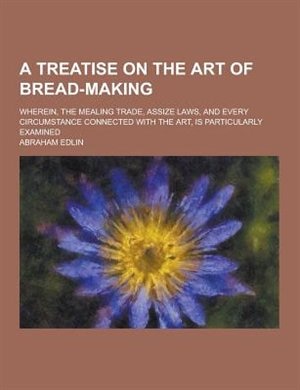 A   Treatise on the Art of Bread-Making; Wherein, the Mealing Trade, Assize Laws, and Every Circumstance Connected with the Art, Is Particularly Exami