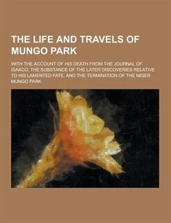 The Life and Travels of Mungo Park; With the Account of His Death from the Journal of Isaaco, the Substance of the Later Discoveries Relative to His L