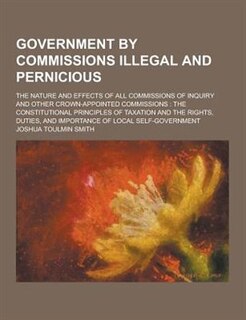 Government by Commissions Illegal and Pernicious; The Nature and Effects of All Commissions of Inquiry and Other Crown-Appointed Commissions: The Cons