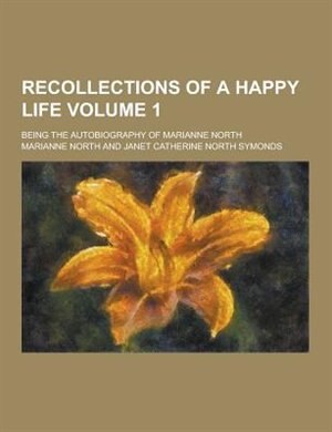 Recollections of a Happy Life; Being the Autobiography of Marianne North Volume 1