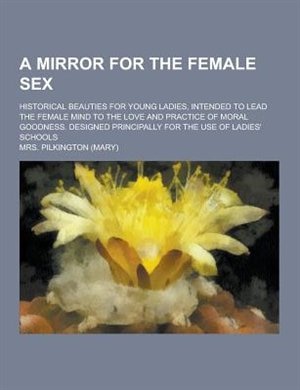 A   Mirror for the Female Sex; Historical Beauties for Young Ladies, Intended to Lead the Female Mind to the Love and Practice of Moral Goodness. Desi