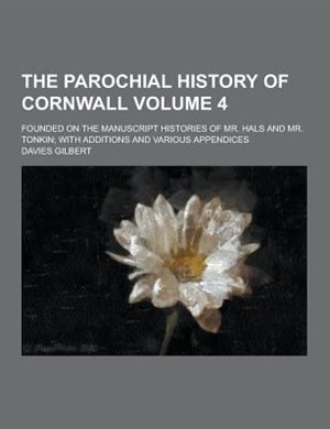 The Parochial History of Cornwall; Founded on the Manuscript Histories of Mr. Hals and Mr. Tonkin; With Additions and Various Appendices Volume 4