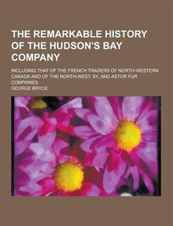 The Remarkable History of the Hudson's Bay Company; Including That of the French Traders of North-Western Canada and of the North-West, Xy, and Astor