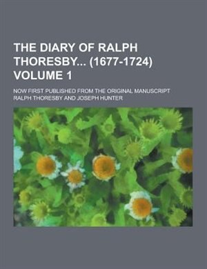 The Diary of Ralph Thoresby (1677-1724); Now First Published from the Original Manuscript Volume 1