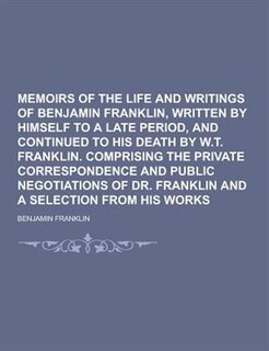 Memoirs of the Life and Writings of Benjamin Franklin, Written by Himself to a Late Period, and Continued to His Death by W.T. Franklin. Comprising Th