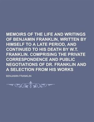 Memoirs of the Life and Writings of Benjamin Franklin, Written by Himself to a Late Period, and Continued to His Death by W.T. Franklin. Comprising Th