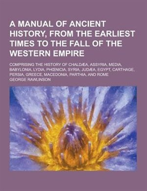 A   Manual of Ancient History, from the Earliest Times to the Fall of the Western Empire; Comprising the History of Chaldaea, Assyria, Media, Babyloni