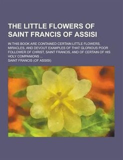 The Little Flowers of Saint Francis of Assisi; In This Book Are Contained Certain Little Flowers, Miracles, and Devout Examples of That Glorious Poor