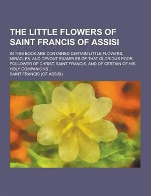 The Little Flowers of Saint Francis of Assisi; In This Book Are Contained Certain Little Flowers, Miracles, and Devout Examples of That Glorious Poor
