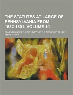 The Statutes at Large of Pennsylvania from 1682-1801; Compiled Under the Authority of the Act of May 19, 1887 Volume 10