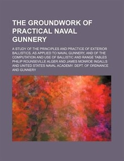 The Groundwork of Practical Naval Gunnery; A Study of the Principles and Practice of Exterior Ballistics, as Applied to Naval Gunnery, and of the Comp