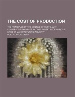 The cost of production; the principles of the science of costs, with illustrative examples by cost experts for various lines of manufacturing industry