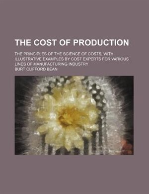 The cost of production; the principles of the science of costs, with illustrative examples by cost experts for various lines of manufacturing industry