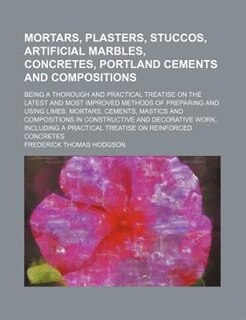 Mortars, Plasters, Stuccos, Artificial Marbles, Concretes, Portland Cements and Compositions; Being a Thorough and Practical Treatise on the Latest an