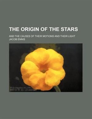 The Origin Of The Stars; And The Causes Of Their Motions And Their Light