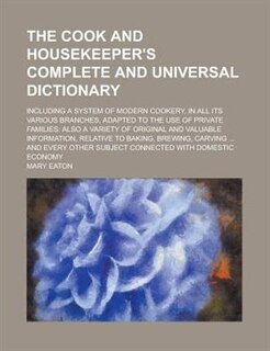 The Cook and Housekeeper's Complete and Universal Dictionary; Including a System of Modern Cookery, in All Its Various Branches, Adapted to the Use of: Also A Variety Of Original And Valuable Information, Relative To