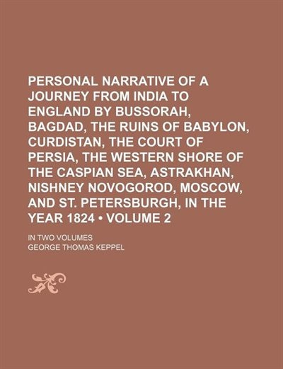 Personal Narrative of a Journey From India to England by Bussorah, Bagdad, the Ruins of Babylon, Curdistan, the Court of Persia, the Western Shore of the Caspian Sea, Astrakhan, Nishney Novogorod, Moscow, and St. Petersburgh, in the Year 1824 (Volume 2);