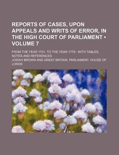 Front cover_Reports of Cases, Upon Appeals and Writs of Error, in the High Court of Parliament (Volume 7); From the Year 1701, to the Year 1779 With Tables, Notes and References