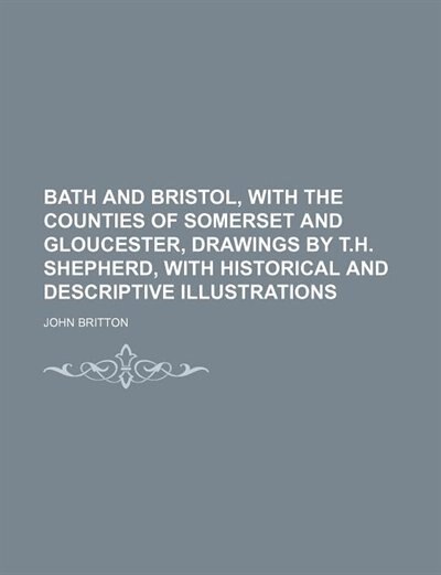 Front cover_Bath and Bristol, With the Counties of Somerset and Gloucester, Drawings by T.h. Shepherd, With Historical and Descriptive Illustrations