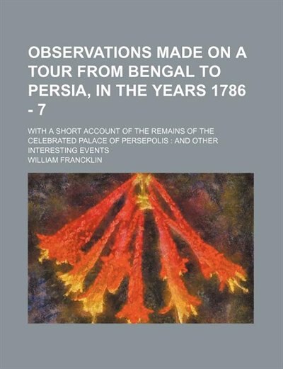 Observations Made on a Tour From Bengal to Persia, in the Years 1786 - 7; With a Short Account of the Remains of the Celebrated Palace of Persepolis and Other Interesting Events