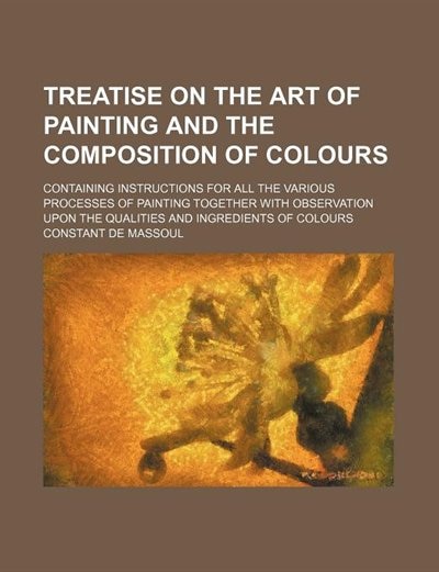 A   Treatise on the Art of Painting, and the Composition of Colours, Containing Instructions for All the Various Processes of Painting. Translated fro