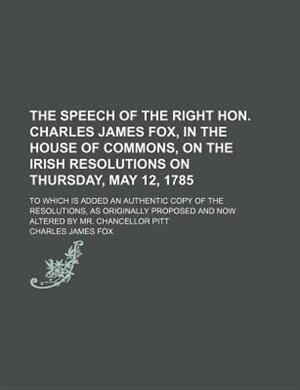 Front cover_The speech of the Right Hon. Charles James Fox, in the House of Commons, on the Irish resolutions on Thursday, May 12, 1785; to which is added an authentic copy of the resolutions, as originally proposed and now altered by Mr. Chancellor Pitt