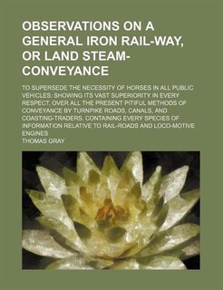 Observations on a General Iron Rail-Way, or Land Steam-Conveyance; To Supersede the Necessity of Horses in All Public Vehicles Showing Its Vast Superi