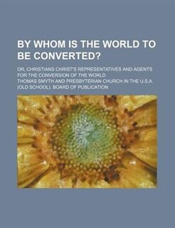 Front cover_By whom is the world to be converted?; or, Christians Christ's representatives and agents for the conversion of the world