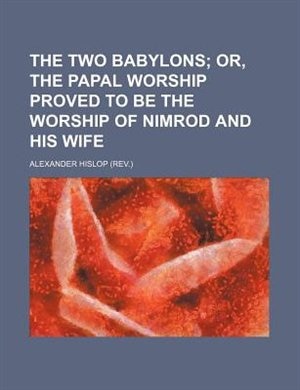 The Two Babylons; Or, the Papal Worship Proved to Be the Worship of Nimrod and His Wife