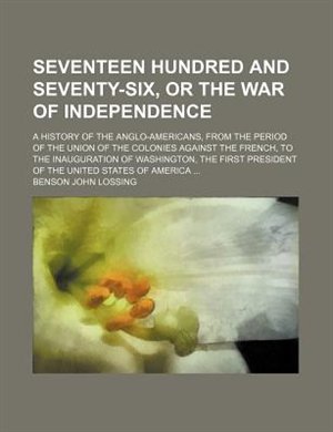 Front cover_Seventeen hundred and seventy-six, or The war of independence; a history of the Anglo-Americans, from the period of the union of the colonies against the French, to the inauguration of Washington, the first president of the United States of America