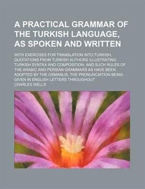 A   Practical Grammar of the Turkish Language, as Spoken and Written; With Exercises for Translation Into Turkish, Quotations from Turkish Authors Ill